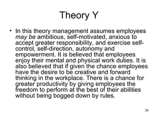 Theory Y In this theory management assumes employees  may be  ambitious, self-motivated, anxious to accept greater responsibility, and exercise self-control, self-direction, autonomy and empowerment. It is believed that employees enjoy their mental and physical work duties. It is also believed that if given the chance employees have the desire to be creative and forward thinking in the workplace. There is a chance for greater productivity by giving employees the freedom to perform at the best of their abilities without being bogged down by rules.  