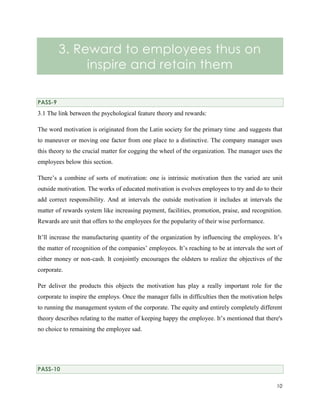 3. Reward to employees thus on
inspire and retain them
PASS-9

3.1 The link between the psychological feature theory and rewards:
The word motivation is originated from the Latin society for the primary time .and suggests that
to maneuver or moving one factor from one place to a distinctive. The company manager uses
this theory to the crucial matter for cogging the wheel of the organization. The manager uses the
employees below this section.
There’s a combine of sorts of motivation: one is intrinsic motivation then the varied are unit
outside motivation. The works of educated motivation is evolves employees to try and do to their
add correct responsibility. And at intervals the outside motivation it includes at intervals the
matter of rewards system like increasing payment, facilities, promotion, praise, and recognition.
Rewards are unit that offers to the employees for the popularity of their wise performance.
It’ll increase the manufacturing quantity of the organization by influencing the employees. It’s
the matter of recognition of the companies’ employees. It’s reaching to be at intervals the sort of
either money or non-cash. It conjointly encourages the oldsters to realize the objectives of the
corporate.
Per deliver the products this objects the motivation has play a really important role for the
corporate to inspire the employs. Once the manager falls in difficulties then the motivation helps
to running the management system of the corporate. The equity and entirely completely different
theory describes relating to the matter of keeping happy the employee. It’s mentioned that there's
no choice to remaining the employee sad.

PASS-10
10

 