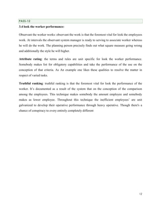 PASS-12

3.4 look the worker performance:
Observant the worker works: observant the work is that the foremost vital for look the employees
work. At intervals the observant system manager is ready to serving to associate worker whereas
he will do the work. The planning person precisely finds out what square measure going wrong
and additionally the style he will higher.
Attribute rating: the terms and rules are unit specific for look the worker performance.
Somebody makes list for obligatory capabilities and take the performance of the use on the
conception of that criteria. As An example one likes these qualities to resolve the matter in
respect of varied tasks.
Truthful ranking: truthful ranking is that the foremost vital for look the performance of the
worker. It’s documented as a result of the system that on the conception of the comparison
among the employees. This technique makes somebody the amount employee and somebody
makes as lower employee. Throughout this technique the inefficient employees’ are unit
galvanized to develop their operative performance through heavy operative. Though there's a
chance of conspiracy to every entirely completely different

12

 