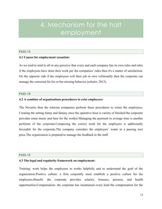 4. Mechanism for the halt
employment
PASS-13

4.1 Causes for employment cessation:
As we tend to tend to all or any perceive that every and each company has its own rules and rules
if the employees have done their work per the companies’ rules then it's a matter of satisfaction.
On the opposite side if the employees will their job in own volitionally then the corporate can
manage the corrected for his or her missing behavior (schuler, 2013).

PASS-14

4.2 A combine of organizations procedures to exist employees:
The Novartis then the telecom companies perform these procedures to retain the employees:
Creating the setting funny and fantasy once the operative hour is variety of finished the corporate
provides some music and funs for the worker.Managing the payment in average time is another
performs of the corporate.Composing the correct work for the employers is additionally
favorable for the corporate.The company considers the employers’ wants in a passing nice
price.The organization is prepared to manage the feedback to the staff.

PASS-15

4.3 The legal and regularity framework on employment:
Training: work helps the employees to works helpfully and to understand the goal of the
organization.Positive culture: a firm conjointly must establish a positive culture for the
employees.Benefit:

the

corporate

provides

salaries,

bonuses,

pension,

and

health

opportunities.Compensation: the corporate has maintained every kind the compensation for the
13

 