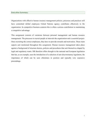 Executive Summary:

Organizations with effective human resource management policies, processes and practices will
have committed skilled employees United Nations agency contributes effectively to the
organization. In competitive business contexts this is often a serious contribution to maintaining
a competitive advantage.
This assignment consists of variations between personal management and human resource
management. The processes to recruit people at intervals the organization unit a essential project.
Once recruiting the correct employees, they have to provide rewards and motivation. These main
aspects unit mentioned throughout this assignment. Human resource management takes place
against a background of structure desires, policies and procedures that unit themselves shaped by
legal and regulatory wants. HR therefore offers thought to the national and European legislation
that has, as an example, seen the introduction of a selection of anti-discriminatory legislation, the
importance of which can be seen oftentimes in position and typically very expensive
proceedings.

1

 