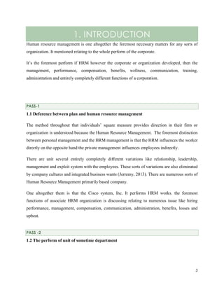 1. INTRODUCTION
Human resource management is one altogether the foremost necessary matters for any sorts of
organization. It mentioned relating to the whole perform of the corporate.
It’s the foremost perform if HRM however the corporate or organization developed, then the
management, performance, compensation, benefits, wellness, communication, training,
administration and entirely completely different functions of a corporation.

PASS-1

1.1 Deference between plan and human resource management
The method throughout that individuals’ square measure provides direction in their firm or
organization is understood because the Human Resource Management. The foremost distinction
between personal management and the HRM management is that the HRM influences the worker
directly on the opposite hand the private management influences employees indirectly.
There are unit several entirely completely different variations like relationship, leadership,
management and exploit system with the employees. These sorts of variations are also eliminated
by company cultures and integrated business wants (Jerremy, 2013). There are numerous sorts of
Human Resource Management primarily based company.
One altogether them is that the Cisco system, Inc. It performs HRM works. the foremost
functions of associate HRM organization is discussing relating to numerous issue like hiring
performance, management, compensation, communication, administration, benefits, losses and
upbeat.

PASS -2

1.2 The perform of unit of sometime department

3

 