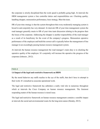the corporate is strictly disciplined then the work speed is probably going high. At intervals the
HRM management system a line controller duties and responsibilities are: Checking quality,
handling shopper, mensuration performance, hour strategy, Meet the team.
HR of your time strategy is that the system throughout that every moderately managing system is
boxed in and conjointly has very demand. At intervals HR of your time management system the
road manager generally meets to HR of your time team discussion relating to the progress then
the losses of the corporate. Addressing the shopper is another responsibility of the road manager
as a result of its beneficiary for the event of the company’s progress. Mensuration operative
performance of the employee and build the correct call is typically below the management of line
manager in an exceedingly passing human resource management system.
At intervals the human resource management the road manager’s main duty is to checking the
operative quality of the employee. It’s conjointly will increase the operative the progress of the
corporate (Johnson , 2012).

PASS-4

1.4 Impact of the legal and restrictive framework on HRM
By the moral behavior any staffs reaches to the eye of the staffs, that don’t have to attempt to
their work. It’s remarked as associate operational work.
The legal and restrictive framework has unbroken a really vital role in numerous throughout
which at intervals the Cisco Company on human resource management. The foremost
responding matter of the human resource is moral issue.
The legal and restrictive framework on human resource management contains a sensible impact
at intervals the social and environmental wants for the long-term nature (Hendry, 2013).

5

 