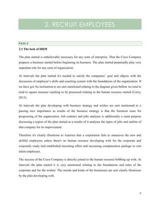 2. RECRUIT EMPLOYEES
PASS-5

2.1 The look of HRM
The plan started is unbelievably necessary for any sorts of enterprise. That the Cisco Company
prepares a business started before beginning its business. The plan started perpetually play very
important role for any sorts of organization.
At intervals the plan started it's needed to satisfy the companies’ goal and objects with the
discussion of employee’s skills and coaching system with the foundations of the organization. If
we have got An inclination to are unit mentioned relating to the diagram given bellow we tend to
tend to square measure reaching to be processed relating to the human resource started (Cerry,
2013).
At intervals the plan developing with business strategy and wishes are unit mentioned in a
passing nice importance as results of the business strategy is that the foremost issue for
progressing of the organization. Job contract and jobs analyses is additionally a main purpose
discussing a region of the plan started as a results of it analyses the types of jobs and outline of
that company for its improvement.
Therefore it's clearly illustrious to America that a corporation fails to maneuver the new and
skillful employees unless there's no human resource developing with for the corporate and
conjointly ready tied established recruiting effort and increasing compensation package to rent
talent employees.
The success of the Cisco Company is directly joined to the human resource bobbing up with. At
intervals the plan started it is very mentioned relating to the foundations and rules of the
corporate and for the worker. The moods and kinds of the businesses are unit clearly illustrious
by the plan developing with.

6

 