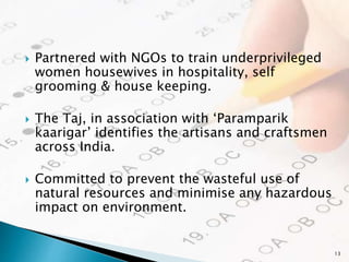  Partnered with NGOs to train underprivileged
women housewives in hospitality, self
grooming & house keeping.
 The Taj, in association with ‘Paramparik
kaarigar’ identifies the artisans and craftsmen
across India.
 Committed to prevent the wasteful use of
natural resources and minimise any hazardous
impact on environment.
13
 