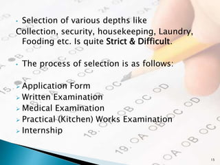 • Selection of various depths like
Collection, security, housekeeping, Laundry,
Fooding etc. Is quite Strict & Difficult.
• The process of selection is as follows:
 Application Form
 Written Examination
 Medical Examination
 Practical (Kitchen) Works Examination
 Internship
15
 