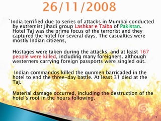 `India terrified due to series of attacks in Mumbai conducted
by extremist Jihadi group Lashkar e Taiba of Pakistan.
Hotel Taj was the prime focus of the terrorist and they
captured the hotel for several days. The casualties were
mostly Indian citizens,
Hostages were taken during the attacks, and at least 167
people were killed, including many foreigners. although
westerners carrying foreign passports were singled out.
Indian commandos killed the gunmen barricaded in the
hotel to end the three-day battle. At least 31 died at the
Taj.
Material damage occurred, including the destruction of the
hotel's roof in the hours following.
9
 