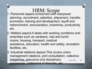 HRM: Scope
1. Personnel aspect-concerned with manpower
  planning, recruitment, selection, placement, transfer,
  promotion, training and development, layoff and
  retrenchment, remuneration, incentives, productivity
  etc.
2. Welfare aspect-It deals with working conditions and
  amenities such as canteens, rest and lunch
  rooms, housing, transport, medical
  assistance, education, health and safety, recreation
  facilities, etc.
3. Industrial relations aspect-This covers union-
  management relations, joint consultation, collective
  bargaining, grievance and disciplinary
   willy2002tz@yahoo.com                       8/10/2012 10
  procedures, settlement of disputes, etc.
 