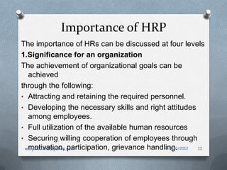 Importance of HRP
The importance of HRs can be discussed at four levels
1.Significance for an organization
The achievement of organizational goals can be
  achieved
through the following:
• Attracting and retaining the required personnel.
• Developing the necessary skills and right attitudes
  among employees.
• Full utilization of the available human resources
• Securing willing cooperation of employees through
  motivation, participation, grievance handling.
 willy2002tz@yahoo.com                        8/10/2012 11
 