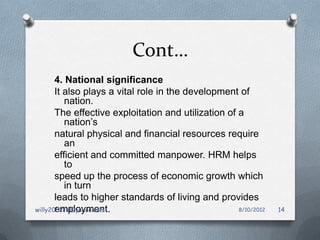 Cont…
       4. National significance
       It also plays a vital role in the development of
          nation.
       The effective exploitation and utilization of a
          nation’s
       natural physical and financial resources require
          an
       efficient and committed manpower. HRM helps
          to
       speed up the process of economic growth which
          in turn
       leads to higher standards of living and provides
       employment.
willy2002tz@yahoo.com                                8/10/2012   14
 