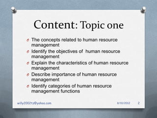 Content: Topic one
     O The concepts related to human resource
         management
     O   Identify the objectives of human resource
         management
     O   Explain the characteristics of human resource
         management
     O   Describe importance of human resource
         management
     O   Identify categories of human resource
         management functions

willy2002tz@yahoo.com                           8/10/2012   2
 