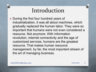 Introduction
O During the first four hundred years of
  industrialization, it was all about machines, which
  gradually replaced the human labor. They were so
  important that humans were not even considered a
  resource. Not anymore. With information
  revolution, internet connectivity and the age of
  customized services, humans are the greatest
  resource. That makes human resource
  management, by far, the most important stream of
  the art of managing business.

willy2002tz@yahoo.com                      8/10/2012   3
 