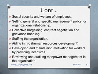 Cont…
O Social security and welfare of employees.
O Setting general and specific management policy for
     organizational relationship.
O    Collective bargaining, contract negotiation and
     grievance handling.
O    Staffing the organization.
O    Aiding in hrd (human resources development)
O    Developing and maintaining motivation for workers
     by providing incentives.
O    Reviewing and auditing manpower management in
     the organization
    willy2002tz@yahoo.com                     8/10/2012   8
 