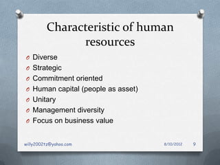 Characteristic of human
               resources
O Diverse
O Strategic
O Commitment oriented
O Human capital (people as asset)
O Unitary
O Management diversity
O Focus on business value


willy2002tz@yahoo.com               8/10/2012   9
 