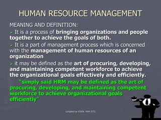 compiled by VIVEK. MBA SITS 1
HUMAN RESOURCE MANAGEMENT
MEANING AND DEFINITION:
 It is a process of bringing organizations and people
together to achieve the goals of both.
 It is a part of management process which is concerned
with the management of human resources of an
organization
 it may be defined as the art of procuring, developing,
and maintaining competent workforce to achieve
the organizational goals effectively and efficiently.
“simply said HRM may be defined as the art of
procuring, developing, and maintaining competent
workforce to achieve organizational goals
efficiently”
 