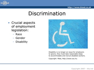 http://www.bized.co.uk
Copyright 2007 – Biz/ed
Discrimination
• Crucial aspects
of employment
legislation:
– Race
– Gender
– Disability
Disability is no longer an issue for employers
to ignore, they must take reasonable steps
to accommodate and recruit disabled workers.
Copyright: Mela, http://www.sxc.hu
 