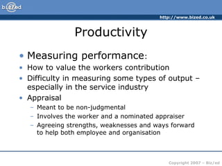 http://www.bized.co.uk
Copyright 2007 – Biz/ed
Productivity
• Measuring performance:
• How to value the workers contribution
• Difficulty in measuring some types of output –
especially in the service industry
• Appraisal
– Meant to be non-judgmental
– Involves the worker and a nominated appraiser
– Agreeing strengths, weaknesses and ways forward
to help both employee and organisation
 