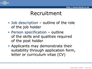 http://www.bized.co.uk
Copyright 2007 – Biz/ed
Recruitment
• Job description – outline of the role
of the job holder
• Person specification – outline
of the skills and qualities required
of the post holder
• Applicants may demonstrate their
suitability through application form,
letter or curriculum vitae (CV)
 