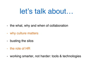 let’s talk about…!
•  the what, why and when of collaboration!
•  why culture matters!
•  busting the silos!
•  the role of HR!
•  working smarter, not harder: tools & technologies !
 