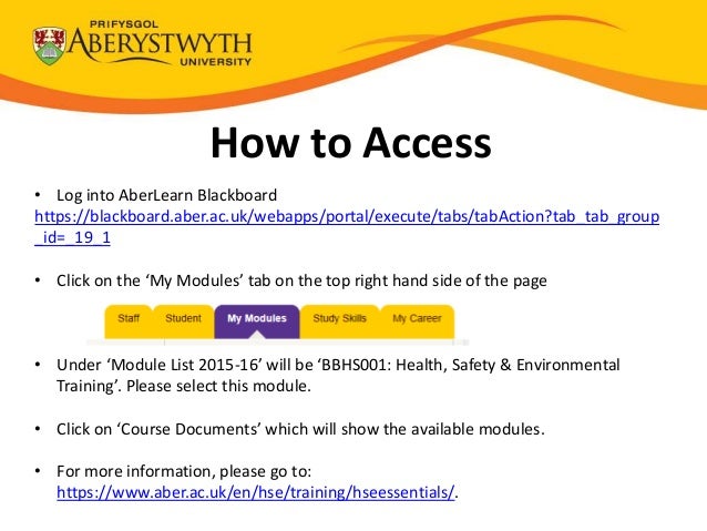 How to Access
• Log into AberLearn Blackboard
https://blackboard.aber.ac.uk/webapps/portal/execute/tabs/tabAction?tab_tab_group
_id=_19_1
• Click on the ‘My Modules’ tab on the top right hand side of the page
• Under ‘Module List 2015-16’ will be ‘BBHS001: Health, Safety & Environmental
Training’. Please select this module.
• Click on ‘Course Documents’ which will show the available modules.
• For more information, please go to:
https://www.aber.ac.uk/en/hse/training/hseessentials/.
 