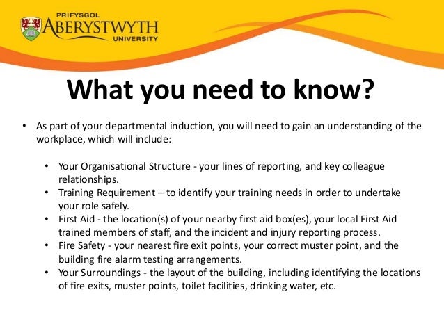 What you need to know?
• As part of your departmental induction, you will need to gain an understanding of the
workplace, which will include:
• Your Organisational Structure - your lines of reporting, and key colleague
relationships.
• Training Requirement – to identify your training needs in order to undertake
your role safely.
• First Aid - the location(s) of your nearby first aid box(es), your local First Aid
trained members of staff, and the incident and injury reporting process.
• Fire Safety - your nearest fire exit points, your correct muster point, and the
building fire alarm testing arrangements.
• Your Surroundings - the layout of the building, including identifying the locations
of fire exits, muster points, toilet facilities, drinking water, etc.
 