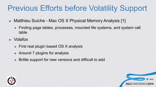 #RSAC
Previous Efforts before Volatility Support
 Matthieu Suiche - Mac OS X Physical Memory Analysis [1]
 Finding page tables, processes, mounted file systems, and system call
table
 Volafox
 First real plugin based OS X analysis
 Around 7 plugins for analysis
 Brittle support for new versions and difficult to add
 