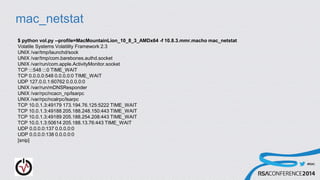 #RSAC
mac_netstat
$ python vol.py --profile=MacMountainLion_10_8_3_AMDx64 -f 10.8.3.mmr.macho mac_netstat
Volatile Systems Volatility Framework 2.3
UNIX /var/tmp/launchd/sock
UNIX /var/tmp/com.barebones.authd.socket
UNIX /var/run/com.apple.ActivityMonitor.socket
TCP :::548 :::0 TIME_WAIT
TCP 0.0.0.0:548 0.0.0.0:0 TIME_WAIT
UDP 127.0.0.1:60762 0.0.0.0:0
UNIX /var/run/mDNSResponder
UNIX /var/rpc/ncacn_np/lsarpc
UNIX /var/rpc/ncalrpc/lsarpc
TCP 10.0.1.3:49179 173.194.76.125:5222 TIME_WAIT
TCP 10.0.1.3:49188 205.188.248.150:443 TIME_WAIT
TCP 10.0.1.3:49189 205.188.254.208:443 TIME_WAIT
TCP 10.0.1.3:50614 205.188.13.76:443 TIME_WAIT
UDP 0.0.0.0:137 0.0.0.0:0
UDP 0.0.0.0:138 0.0.0.0:0
[snip]
 