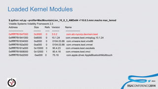 #RSAC
Loaded Kernel Modules
$ python vol.py --profile=MacMountainLion_10_8_3_AMDx64 -f 10.8.3.mmr.macho mac_lsmod
Volatile Systems Volatility Framework 2.3
Address Size Refs Version Name
------------------ --------- ----- --------- ------------------
0xffffff7f91847000 0x3000 0 3.0.2 com.atc-nycorp.devmem.kext
0xffffff7f91841000 0x6000 0 10.1.24 com.vmware.kext.vmioplug.10.1.24
0xffffff7f91834000 0xd000 0 0104.03.86 com.vmware.kext.vmx86
0xffffff7f9182a000 0xa000 0 0104.03.86 com.vmware.kext.vmnet
0xffffff7f9181a000 0x10000 0 90.4.23 com.vmware.kext.vsockets
0xffffff7f91808000 0x12000 1 90.4.18 com.vmware.kext.vmci
0xffffff7f916d2000 0xe000 0 75.19 com.apple.driver.AppleBluetoothMultitouch
 