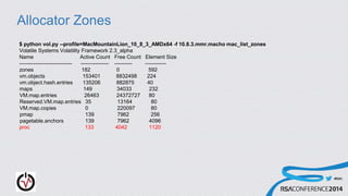 #RSAC
Allocator Zones
$ python vol.py --profile=MacMountainLion_10_8_3_AMDx64 -f 10.8.3.mmr.macho mac_list_zones
Volatile Systems Volatility Framework 2.3_alpha
Name Active Count Free Count Element Size
------------------------------ ---------------- ---------- ------------
zones 182 0 592
vm.objects 153401 8832498 224
vm.object.hash.entries 135206 882875 40
maps 149 34033 232
VM.map.entries 26463 24372727 80
Reserved.VM.map.entries 35 13164 80
VM.map.copies 0 220097 80
pmap 139 7962 256
pagetable.anchors 139 7962 4096
proc 133 4042 1120
 