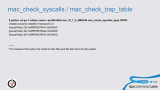 #RSAC
mac_check_syscalls / mac_check_trap_table
$ python vol.py -f rubilyn.vmem --profile=MacLion_10_7_5_AMDx64 mac_check_syscalls | grep HOOK
Volatile Systems Volatility Framework 2.3
SyscallTable 222 0xffffff7f807ff41d HOOKED
SyscallTable 344 0xffffff7f807ff2ee HOOKED
SyscallTable 397 0xffffff7f807ffa7e HOOKED
------
The hooked entries allow the rootkit to hide files and file data from the file system
 