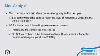 #RSAC
Mac Analysis
 Mac memory forensics has come a long way in the last year
 Still some work to be done to reach the level of Windows & Linux, but that
will be fixed soon
 10.9.x has some interesting new research areas
 Particularly the compressed free pages
 Dr. Golden Richard of the University of New Orleans has implemented
compressed page support into Volatility
 