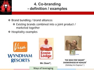 4. Co-branding
              - definition / examples


 Brand bundling / brand alliances
    Existing brands combined into a joint product /
     marketed together
 Hospitality examples




                                            THE NEW STAY SMART®
                         Mr. Clean®,      SHOWERHEAD BY KOHLER®
                                             (Holiday Inn Express® )
                   Ways of leveraging
 