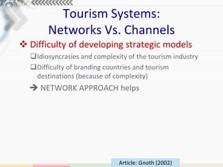 Tourism Systems:
       Networks Vs. Channels
 Difficulty of developing strategic models
  Idiosyncrasies and complexity of the tourism industry
  Difficulty of branding countries and tourism
   destinations (because of complexity)
   NETWORK APPROACH helps




                              Article: Gnoth (2002)
 