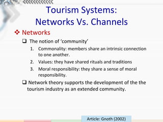 Tourism Systems:
       Networks Vs. Channels
 Networks
   The notion of ‘community’
     1. Commonality: members share an intrinsic connection
        to one another.
     2. Values: they have shared rituals and traditions
     3. Moral responsibility: they share a sense of moral
        responsibility.
   Network theory supports the development of the the
   tourism industry as an extended community.




                              Article: Gnoth (2002)
 