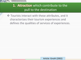 which contribute to the
             pull to the destination
 Tourists interact with these attributes, and it
 characterizes their tourism experiences and
 defines the qualities of services of experiences.




                            Article: Gnoth (2002)
 