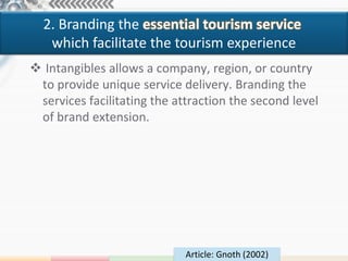 2. Branding the essential tourism service
   which facilitate the tourism experience
 Intangibles allows a company, region, or country
 to provide unique service delivery. Branding the
 services facilitating the attraction the second level
 of brand extension.




                             Article: Gnoth (2002)
 