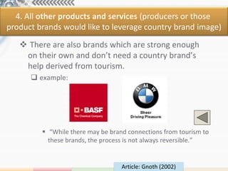 4. All other products and services (producers or those
product brands would like to leverage country brand image)

    There are also brands which are strong enough
    on their own and don’t need a country brand’s
    help derived from tourism.
       example:




          “While there may be brand connections from tourism to
           these brands, the process is not always reversible.”


                                   Article: Gnoth (2002)
 