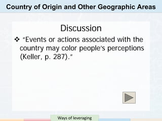 Country of Origin and Other Geographic Areas


                Discussion
   “Events or actions associated with the
   country may color people’s perceptions
   (Keller, p. 287).”




               Ways of leveraging
 