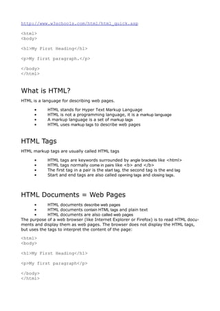 http://www.w3schools.com/html/html_quick.asp

<html>
<body>

<h1>My First Heading</h1>

<p>My first paragraph.</p>

</body>
</html>



What is HTML?
HTML is a language for describing web pages.

      •     HTML stands for Hyper Text Markup Language
      •     HTML is not a programming language, it is a markup language
      •     A markup language is a set of markup tags
      •     HTML uses markup tags to describe web pages



HTML Tags
HTML markup tags are usually called HTML tags

      •     HTML tags are keywords surrounded by angle brackets like <html>
      •     HTML tags normally come in pairs like <b> and </b>
      •     The first tag in a pair is the start tag, the second tag is the end tag
      •     Start and end tags are also called opening tags and closing tags.




HTML Documents = Web Pages
      •      HTML documents describe web pages
      •      HTML documents contain HTML tags and plain text
      •      HTML documents are also called web pages
The purpose of a web browser (like Internet Explorer or Firefox) is to read HTML docu-
ments and display them as web pages. The browser does not display the HTML tags,
but uses the tags to interpret the content of the page:

<html>
<body>

<h1>My First Heading</h1>

<p>My first paragraph</p>

</body>
</html>
 