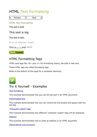 HTML Text Formatting


HTML Text Formatting
This text is bold

This text is big
This text is italic

This is computer output

This is subscript and   superscript




HTML Formatting Tags
HTML uses tags like <b> and <i> for formatting output, like bold or italic text.

These HTML tags are called formatting tags.

Refer to the bottom of this page for a complete reference.




Try it Yourself - Examples
Text formatting

This example demonstrates how you can format text in an HTML document.

Preformatted text

This example demonstrates how you can control the line breaks and spaces with the
pre tag.

"Computer output" tags

This example demonstrates how different "computer output" tags will be displayed.

Address

This example demonstrates how to write an address in an HTML document.

Abbreviations and acronyms
 