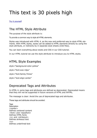 This text is 30 pixels high
Try it yourself



The HTML Style Attribute
The purpose of the style attribute is:

To provide a common way to style all HTML elements.

Styles was introduced with HTML 4, as the new and preferred way to style HTML ele-
ments. With HTML styles, styles can be added to HTML elements directly by using the
style attribute, or indirectly by in separate style sheets (CSS files).

You can learn everything about styles and CSS in our CSS tutorial.

In our HTML tutorial we use the style attribute to introduce you to HTML styles.



HTML Style Examples
style="background-color:yellow"

style="font-size:10px"

style="font-family:Times"

style="text-align:center"



Deprecated Tags and Attributes
In HTML 4, some tags and attributes are defined as deprecated. Deprecated means
that they will not be supported in future versions of HTML and XHTML.

The message is clear: Avoid the use of deprecated tags and attributes.

These tags and attributes should be avoided:

Tags
Description
<center>
Defines centered content
<font> and <basefont>
Defines HTML fonts
<s> and <strikeout>
Defines strikeout text
<u>
Defines underlined text
 