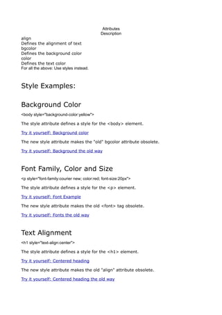 Attributes
                                             Description
align
Defines the alignment of text
bgcolor
Defines the background color
color
Defines the text color
For all the above: Use styles instead.



Style Examples:

Background Color
<body style="background-color:yellow">

The style attribute defines a style for the <body> element.

Try it yourself: Background color

The new style attribute makes the "old" bgcolor attribute obsolete.

Try it yourself: Background the old way



Font Family, Color and Size
<p style="font-family:courier new; color:red; font-size:20px">

The style attribute defines a style for the <p> element.

Try it yourself: Font Example

The new style attribute makes the old <font> tag obsolete.

Try it yourself: Fonts the old way



Text Alignment
<h1 style="text-align:center">

The style attribute defines a style for the <h1> element.

Try it yourself: Centered heading

The new style attribute makes the old "align" attribute obsolete.

Try it yourself: Centered heading the old way
 