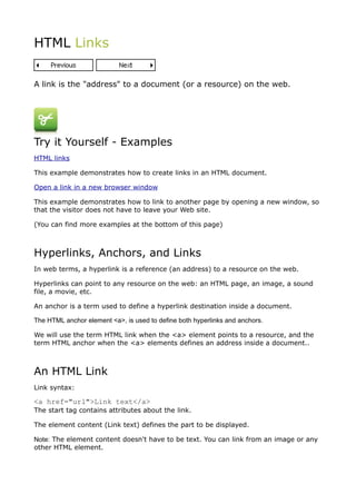 HTML Links


A link is the "address" to a document (or a resource) on the web.




Try it Yourself - Examples
HTML links

This example demonstrates how to create links in an HTML document.

Open a link in a new browser window

This example demonstrates how to link to another page by opening a new window, so
that the visitor does not have to leave your Web site.

(You can find more examples at the bottom of this page)



Hyperlinks, Anchors, and Links
In web terms, a hyperlink is a reference (an address) to a resource on the web.

Hyperlinks can point to any resource on the web: an HTML page, an image, a sound
file, a movie, etc.

An anchor is a term used to define a hyperlink destination inside a document.

The HTML anchor element <a>, is used to define both hyperlinks and anchors.

We will use the term HTML link when the <a> element points to a resource, and the
term HTML anchor when the <a> elements defines an address inside a document..



An HTML Link
Link syntax:

<a href="url">Link text</a>
The start tag contains attributes about the link.

The element content (Link text) defines the part to be displayed.

Note: The element content doesn't have to be text. You can link from an image or any
other HTML element.
 