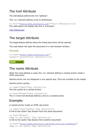 The href Attribute
The href attribute defines the link "address".

This <a> element defines a link to W3Schools:

<a href="http://www.w3schools.com/">Visit W3Schools!</a>
The code above will display like this in a browser:

Visit W3Schools!



The target Attribute
The target attribute defines where the linked document will be opened.

The code below will open the document in a new browser window:

Example
<a href="http://www.w3schools.com/"
target="_blank">Visit W3Schools!</a>




The name Attribute
When the name attribute is used, the <a> element defines a named anchor inside a
HTML document.

Named anchor are not displayed in any special way. They are invisible to the reader.

Named anchor syntax:

<a name="label">Any content</a>
The link syntax to a named anchor:

<a href="#label">Any content</a>
The # in the href attribute defines a link to a named anchor.

Example:
A named anchor inside an HTML document:

<a name="tips">Useful Tips Section</a>
A link to the Useful Tips Section from the same document:

<a href="#tips">
Jump to the Useful Tips Section</a>
A link to the Useful Tips Section from another document:

<a href="http://www.w3schools.com/html_tutorial.htm#tips">
Jump to the Useful Tips Section</a>
 