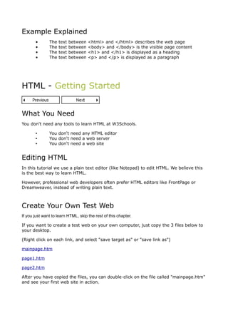 Example Explained
       •       The   text   between   <html> and </html> describes the web page
       •       The   text   between   <body> and </body> is the visible page content
       •       The   text   between   <h1> and </h1> is displayed as a heading
       •       The   text   between   <p> and </p> is displayed as a paragraph




HTML - Getting Started


What You Need
You don't need any tools to learn HTML at W3Schools.

       ▪       You don't need any HTML editor
       ▪       You don't need a web server
       ▪       You don't need a web site


Editing HTML
In this tutorial we use a plain text editor (like Notepad) to edit HTML. We believe this
is the best way to learn HTML.

However, professional web developers often prefer HTML editors like FrontPage or
Dreamweaver, instead of writing plain text.



Create Your Own Test Web
If you just want to learn HTML, skip the rest of this chapter.

If you want to create a test web on your own computer, just copy the 3 files below to
your desktop.

(Right click on each link, and select "save target as" or "save link as")

mainpage.htm

page1.htm

page2.htm

After you have copied the files, you can double-click on the file called "mainpage.htm"
and see your first web site in action.
 