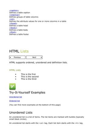 <caption>
Defines a table caption
<colgroup>
Defines groups of table columns
<col>
Defines the attribute values for one or more columns in a table
<thead>
Defines a table head
<tbody>
Defines a table body
<tfoot>
Defines a table footer




HTML Lists


HTML supports ordered, unordered and definition lists.


HTML Lists
      •        This is the first
      •        This is the second
      •        This is the third




Try-It-Yourself Examples
Unordered list

Ordered list

(You can find more examples at the bottom of this page)



Unordered Lists
An unordered list is a list of items. The list items are marked with bullets (typically
small black circles).

An unordered list starts with the <ul> tag. Each list item starts with the <li> tag.
 