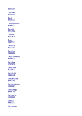 #7FFF00

Chocolate
#D2691E

Coral
#FF7F50

CornflowerBlue
#6495ED

Cornsilk
#FFF8DC

Crimson
#DC143C

Cyan
#00FFFF

DarkBlue
#00008B

DarkCyan
#008B8B

DarkGoldenRod
#B8860B

DarkGray
#A9A9A9

DarkGreen
#006400

DarkKhaki
#BDB76B

DarkMagenta
#8B008B

DarkOliveGreen
#556B2F

Darkorange
#FF8C00

DarkOrchid
#9932CC

DarkRed
#8B0000

DarkSalmon
 