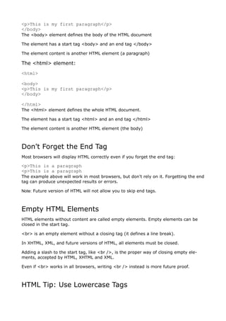 <p>This is my first paragraph</p>
</body>
The <body> element defines the body of the HTML document

The element has a start tag <body> and an end tag </body>

The element content is another HTML element (a paragraph)

The <html> element:
<html>

<body>
<p>This is my first paragraph</p>
</body>

</html>
The <html> element defines the whole HTML document.

The element has a start tag <html> and an end tag </html>

The element content is another HTML element (the body)



Don't Forget the End Tag
Most browsers will display HTML correctly even if you forget the end tag:

<p>This is a paragraph
<p>This is a paragraph
The example above will work in most browsers, but don't rely on it. Forgetting the end
tag can produce unexpected results or errors.

Note: Future version of HTML will not allow you to skip end tags.



Empty HTML Elements
HTML elements without content are called empty elements. Empty elements can be
closed in the start tag.

<br> is an empty element without a closing tag (it defines a line break).

In XHTML, XML, and future versions of HTML, all elements must be closed.

Adding a slash to the start tag, like <br />, is the proper way of closing empty ele-
ments, accepted by HTML, XHTML and XML.

Even if <br> works in all browsers, writing <br /> instead is more future proof.



HTML Tip: Use Lowercase Tags
 