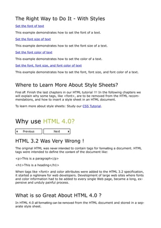 The Right Way to Do It - With Styles
Set the font of text

This example demonstrates how to set the font of a text.

Set the font size of text

This example demonstrates how to set the font size of a text.

Set the font color of text

This example demonstrates how to set the color of a text.

Set the font, font size, and font color of text

This example demonstrates how to set the font, font size, and font color of a text.



Where to Learn More About Style Sheets?
First off: Finish the last chapters in our HTML tutorial !!! In the following chapters we
will explain why some tags, like <font>, are to be removed from the HTML recom-
mendations, and how to insert a style sheet in an HTML document.

To learn more about style sheets: Study our CSS Tutorial.




Why use HTML 4.0?


HTML 3.2 Was Very Wrong !
The original HTML was never intended to contain tags for formatting a document. HTML
tags were intended to define the content of the document like:

<p>This is a paragraph</p>

<h1>This is a heading</h1>

When tags like <font> and color attributes were added to the HTML 3.2 specification,
it started a nightmare for web developers. Development of large web sites where fonts
and color information had to be added to every single Web page, became a long, ex-
pensive and unduly painful process.



What is so Great About HTML 4.0 ?
In HTML 4.0 all formatting can be removed from the HTML document and stored in a sep-
arate style sheet.
 