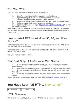 Test Your Web
After you have installed IIS or PWS follow these steps:

       1.     Look for a new folder called Inetpub on your hard drive
       2.     Open the Inetpub folder, and find a folder named wwwroot
       3.     Create a new folder, like "MyWeb", under wwwroot
       4.     Write some ASP code and save the file as "test1.asp" in the new folder
       5.     Make sure your Web server is running (see below)
       6.     Open your browser and type "http://localhost/MyWeb/test1.asp", to view
       your first web page
Note: Look for the IIS (or PWS) symbol in your start menu or task bar. The program
has functions for starting and stopping the web server, disable and enable ASP, and
much more.



How to install PWS on Windows 95, 98, and Win-
dows NT
For Windows 98: Open the Add-ons folder on your Windows CD, find the PWS folder
and run setup.exe to install PWS.

For Windows 95 or Windows NT: Download "Windows NT 4.0 Option Pack" from Mi-
crosoft, and install PWS.

Test your web as described above.



Your Next Step: A Professional Web Server
      •      If you do not want to use PWS or IIS, you must upload your files to a
      public server.
      •      Most Internet Service Providers (ISP's) will offer to host your web pages.
      •      If your employer has an Internet Server, you can ask him to host your
      Web site.
      •      If you are really serious about this, you should install your own Internet
      Server.
Before you select an ISP, make sure you read W3Schools Web Hosting Tutorial !!




You Have Learned HTML, Now What?


HTML Summary
This tutorial has taught you how to use HTML to create your own web site.
 